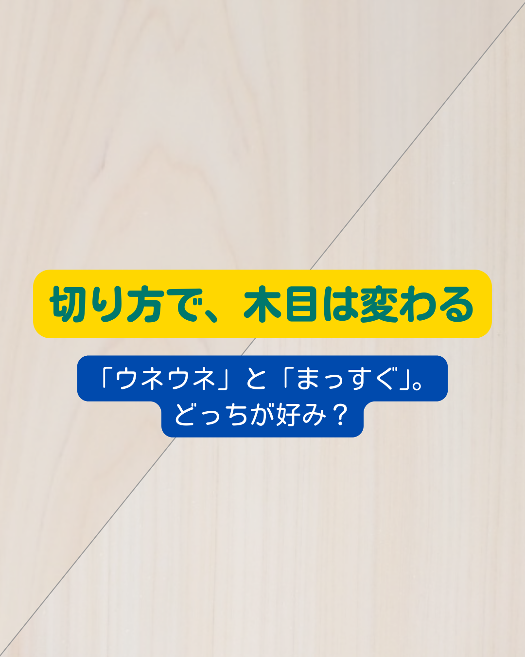 「切り方」ひとつで、木目は変わる。 「ウネウネ」と「まっすぐ」。どっちが好み？